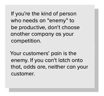 If you’re the kind of person who needs an “enemy” to be productive, don’t choose another company as your competition. Your customers’ pain is the enemy. If you can’t latch onto that, chances are neither can your customer.